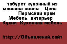табурет кухонный из массива сосны › Цена ­ 800 - Пермский край Мебель, интерьер » Кухни. Кухонная мебель   